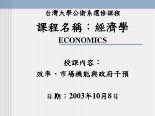 台灣大學公衛系選修課程 課程名稱：經濟學 ECONOMICS 授課內容： 效率、市場機能與政府干預 日期： 2003 年 10 月 8 日