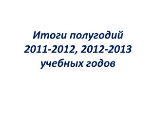 Итоги полугодий 2011-2012, 2012-2013 учебных годов