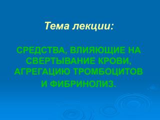 Тема лекции: СРЕДСТВА, ВЛИЯЮЩИЕ НА СВЕРТЫВАНИЕ КРОВИ, АГРЕГАЦИЮ ТРОМБОЦИТОВ И ФИБРИНОЛИЗ.