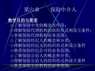 第六章 保险中介人 教学目的与要求 ◇ 了解保险中介的概念及作用； ◇ 理解保险代理机构的组织形式和设立条件； ◇ 掌握保险代理机构业务范围； ◇ 了解保险经纪人的概念和分类；