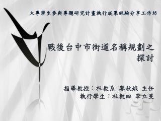 戰後台中市街道名稱規劃之探討 指導教授：社教系 廖秋娥 主任 執行學生：社教四 李立旻