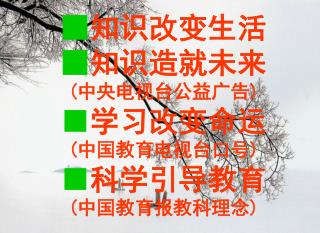 ■ 知识改变生活 ■ 知识造就未来 (中央电视台公益广告) ■ 学习改变命运 (中国教育电视台口号) ■ 科学引导教育 (中国教育报教科理念)