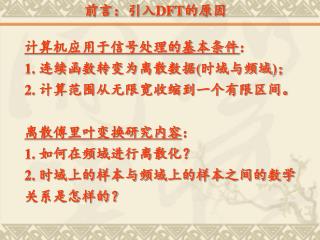 计算机应用于信号处理的基本条件 ： 1. 连续函数转变为离散数据 ( 时域与频域 ) ； 2. 计算范围从无限宽收缩到一个有限区间。 离散傅里叶变换研究内容 ： 1. 如何在频域进行离散化？