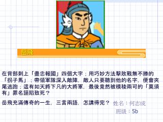 在背部刺上「盡忠報國」四個大字；用巧妙方法擊敗戰無不勝的「拐子馬」；帶領軍隊深入敵陣，敵人只要聽到他的名字，便會夾尾逃跑；這有如天將下凡的大將軍，最後竟然被模稜兩可的「莫須有」罪名誣陷致死？