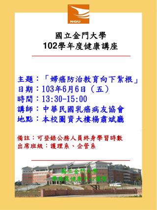 主題：「婦癌防治教育向下紮根」 日期： 103 年 6 月 6 日（五） 時間： 13:30-15:00 講師：中華民國乳癌病友協會 地點：本校圖資大樓楊肅斌廳 備註：可登錄公務人員終身學習時數