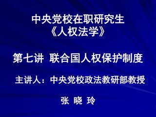 中央党校在职研究生 《 人权法学 》 第七讲 联合国人权保护制度 主讲人：中央党校政法教研部教授 张 晓 玲