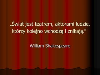 „Świat jest teatrem, aktorami ludzie, którzy kolejno wchodzą i znikają.”