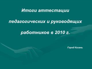 Итоги аттестации педагогических и руководящих работников в 2010 г. Город Казань