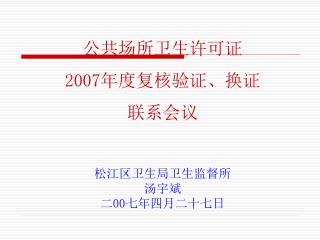 公共场所卫生许可证 2007年度复核验证、换证 联系会议 松江区卫生局卫生监督所 汤宇斌 二00七年四月二十七日