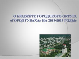 О бюджете городского округа «Город Губаха » на 2013-2015 годы»