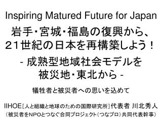 Inspiring Matured Future for Japan 岩手・宮城・福島の復興から、 ２１世紀の日本を再構築しよう！ - 成熟型地域社会モデルを 被災地・東北から -