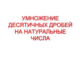 УМНОЖЕНИЕ ДЕСЯТИЧНЫХ ДРОБЕЙ НА НАТУРАЛЬНЫЕ ЧИСЛА