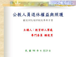 公教人員退休權益與照護 兼談 18 ％及 85 制改革新方案 主講人：教育部人事處 專門委員 賴俊男 民 國 98 年 6 月 23 日