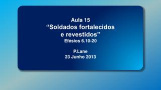 Aula 15 “Soldados fortalecidos e revestidos” Efésios 6.10-20 P.Lane 23 Junho 2013