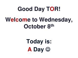 Good Day T O R! W e l c o m e to Wednesday, October 8 th Today is: A Day 