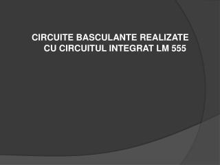 CIRCUITE BASCULANTE REALIZATE CU CIRCUITUL INTEGRAT LM 555