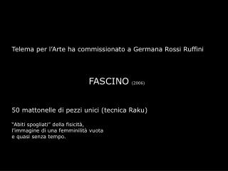 Telema per l’Arte ha commissionato a Germana Rossi Ruffini FASCINO (2006)