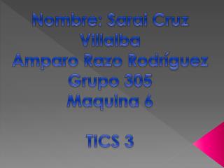 Nombre: S arai C ruz V illalba Amparo R azo Rodríguez G rupo 305 Maquina 6 TICS 3