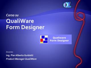 Corso su QualiWare Form Designer Docente: ing. Pier Alberto Guidotti Product Manager QualiWare