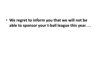 We regret to inform you that we will not be able to sponsor your t-ball league this year. . .