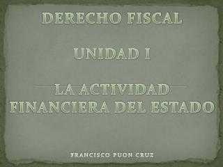 DERECHO FISCAL UNIDAD I LA ACTIVIDAD FINANCIERA DEL ESTADO FRANCISCO PUON CRUZ