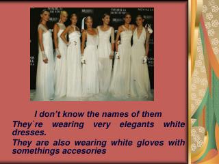 I don’t know the names of them They`re wearing very elegants white dresses.