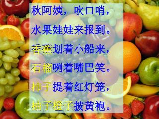 秋阿姨，吹口哨， 水果娃娃来报到。 香蕉划着小船来， 石榴咧着嘴巴笑。 柿子提着红灯笼， 柚子橙子披黄袍。