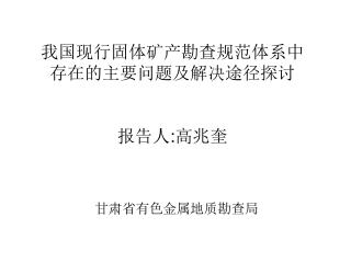 我国现行固体矿产勘查规范体系中 存在的主要问题及解决途径探讨 报告人 : 高兆奎