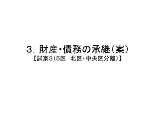 ３．財産・債務の承継（案） 【 試案３（５区　北区・中央区分離） 】