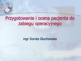 Przygotowanie i ocena pacjenta do zabiegu operacyjnego mgr Dorota Głuchowska
