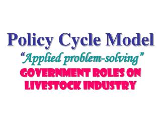 Policy Cycle Model “ Applied problem-solving” Government Roles on Livestock Industry