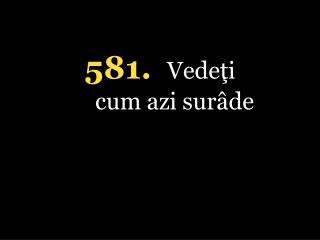 5 81. Vedeţi cum azi surâde