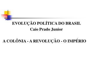 EVOLUÇÃO POLÍTICA DO BRASIL Caio Prado Junior A COLÔNIA - A REVOLUÇÃO - O IMPÉRIO