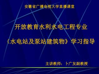 安徽省广播电视大学直播课堂 开放教育水利水电工程专业 《 水电站及泵站建筑物 》 学习指导 主讲教师：卜广友副教授