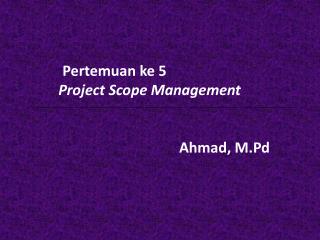 Pertemuan ke 5 	 Project Scope Management A hmad, M.Pd