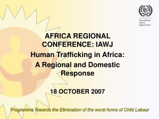 AFRICA REGIONAL CONFERENCE: IAWJ Human Trafficking in Africa: A Regional and Domestic Response 18 OCTOBER 2007