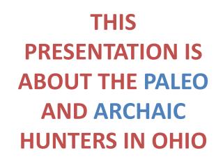 THIS PRESENTATION IS ABOUT THE PALEO AND ARCHAIC HUNTERS IN OHIO