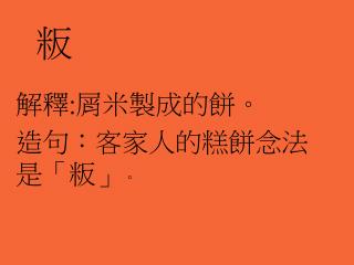 解釋 : 屑米製成的餅。 造句 ：客家人的糕餅念法是「粄」 。