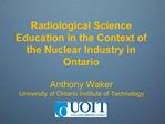 Radiological Science Education in the Context of the Nuclear Industry in Ontario Anthony Waker University of Ontario In