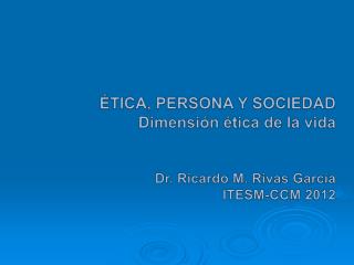 ÉTICA, PERSONA Y SOCIEDAD Dimensión ética de la vida Dr. Ricardo M. Rivas García ITESM-CCM 2012