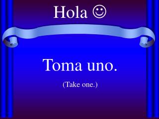 Hola  Toma uno. (Take one.)