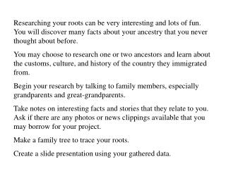 Researching your roots can be very interesting and lots of fun. You will discover many facts about your ancestry that y