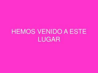 HEMOS VENIDO A ESTE LUGAR