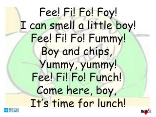 Fee! Fi! Fo! Foy! I can smell a little boy! Fee! Fi! Fo! Fummy! Boy and chips, Yummy, yummy! Fee! Fi! Fo! Funch! Come