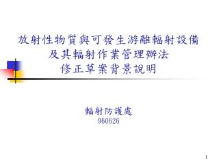 放射性物質與可發生游離輻射設備及其輻射作業管理辦法 修正草案背景說明 輻射防護處 960626