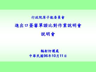 行政院原子能委員會 進出口簽審單證比對作業說明會 說明會 輻射防護處 中華民國 96 年 10 月 11 日