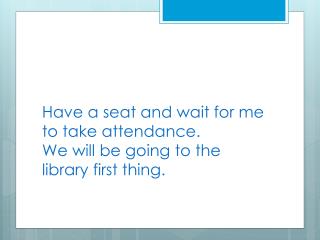 Have a seat and wait for me to take attendance. We will be going to the library first thing.