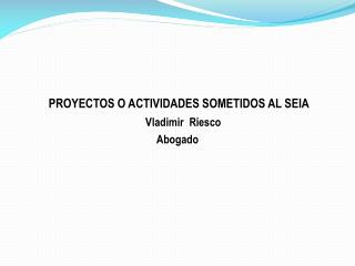 PROYECTOS O ACTIVIDADES SOMETIDOS AL SEIA Vladimir Riesco Abogado