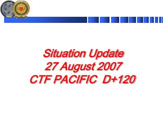 Situation Update 27 August 2007 CTF PACIFIC D+120