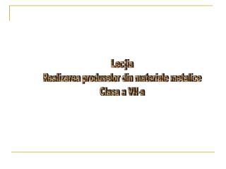 Lecţia Realizarea produselor din materiale metalice Clasa a VII-a